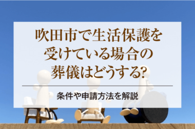 吹田市で生活保護を受けている場合の葬儀はどうする？条件や申請方法を解説