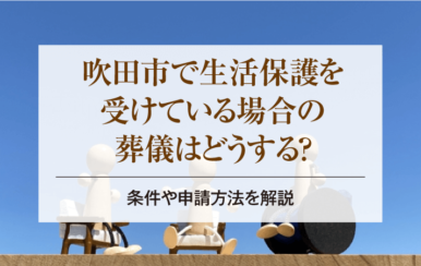 吹田市で生活保護を受けている場合の葬儀はどうする？条件や申請方法を解説